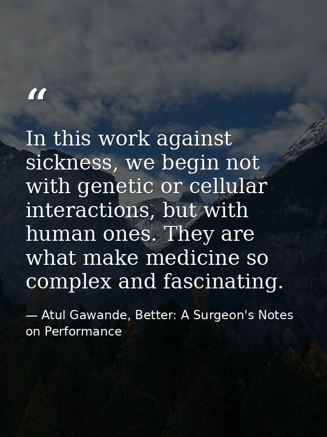 In this work against sickness, we begin not with genetic or cellular interactions, but with human ones. They are what ma — Atul Gawande, Better: A Surgeon's Notes on Performance