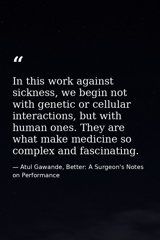 In this work against sickness, we begin not with genetic or cellular interactions, but with human ones. They are what ma — Atul Gawande, Better: A Surgeon's Notes on Performance