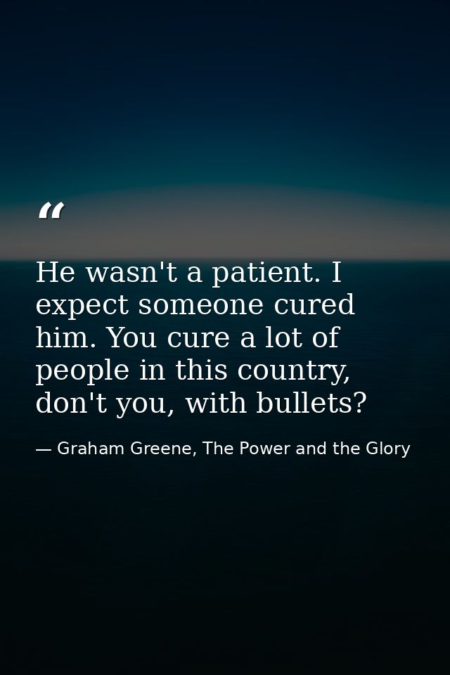 He wasn't a patient. I expect someone cured him. You cure a lot of people in this country, don't you, with bullets? — Graham Greene, The Power and the Glory
