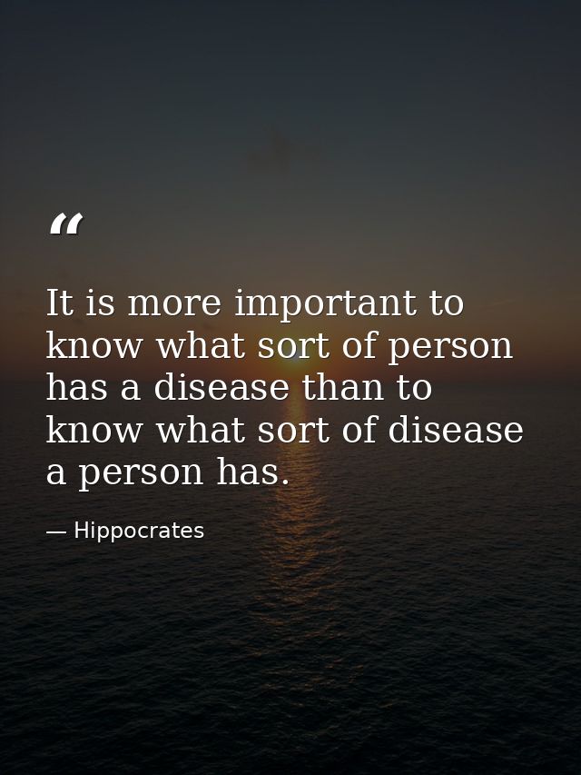 It is more important to know what sort of person has a disease than to know what sort of disease a person has. — Hippocrates