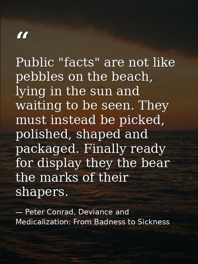 Public "facts" are not like pebbles on the beach, lying in the sun and waiting to be seen. They must instead be picked,  — Peter Conrad, Deviance and Medicalization: From Badness to Sickness