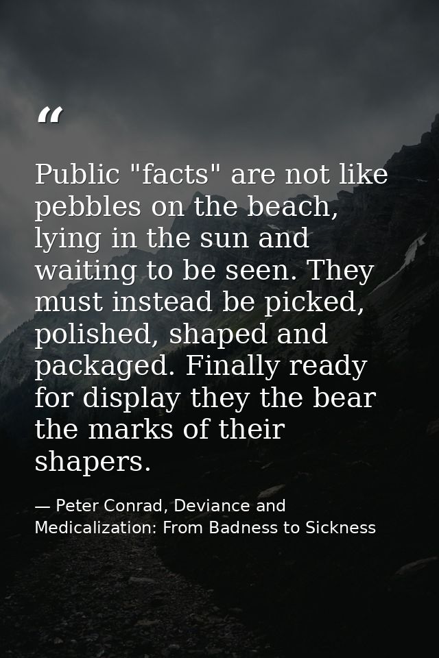 Public "facts" are not like pebbles on the beach, lying in the sun and waiting to be seen. They must instead be picked,  — Peter Conrad, Deviance and Medicalization: From Badness to Sickness