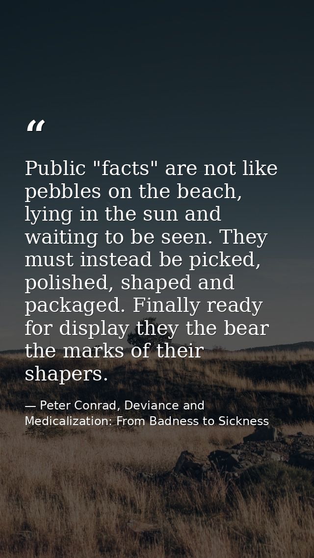 Public "facts" are not like pebbles on the beach, lying in the sun and waiting to be seen. They must instead be picked,  — Peter Conrad, Deviance and Medicalization: From Badness to Sickness