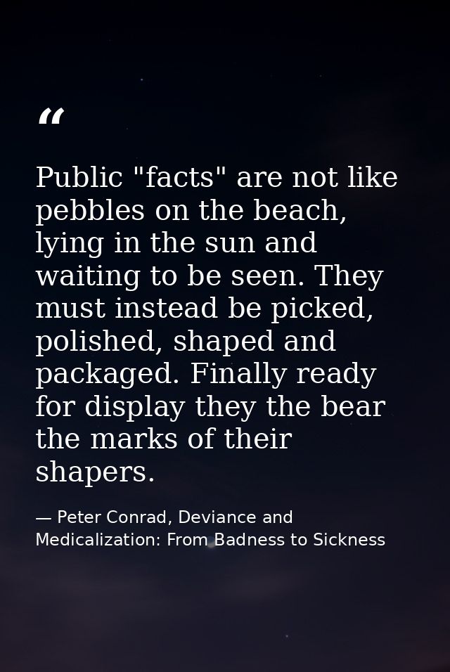 Public "facts" are not like pebbles on the beach, lying in the sun and waiting to be seen. They must instead be picked,  — Peter Conrad, Deviance and Medicalization: From Badness to Sickness