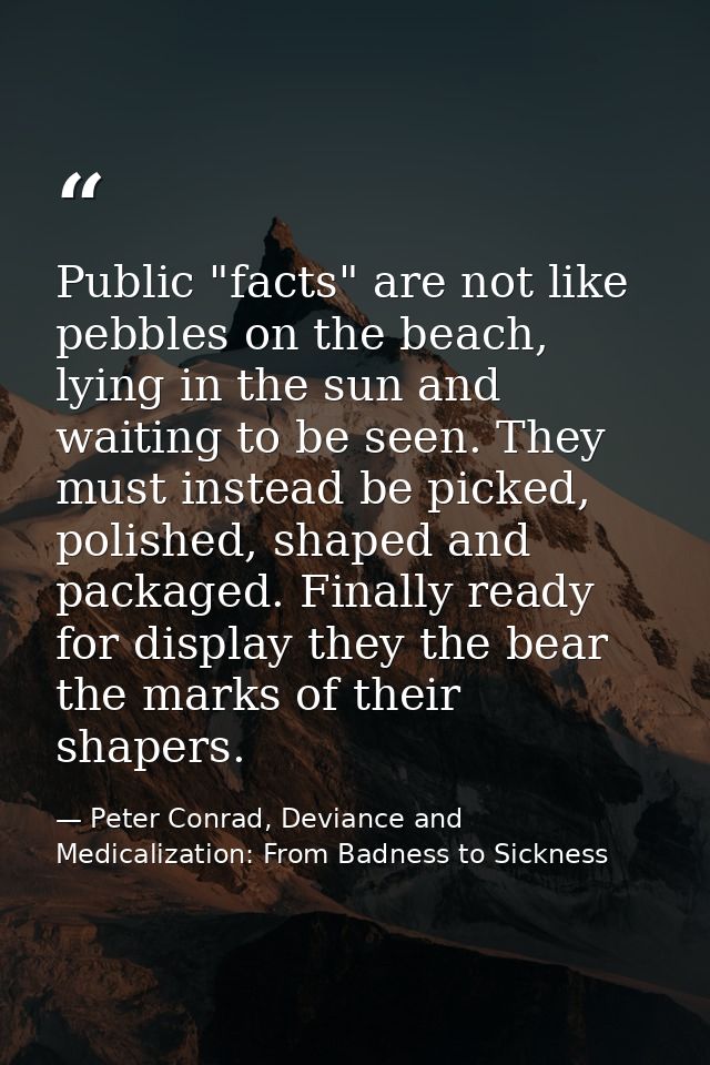 Public "facts" are not like pebbles on the beach, lying in the sun and waiting to be seen. They must instead be picked,  — Peter Conrad, Deviance and Medicalization: From Badness to Sickness