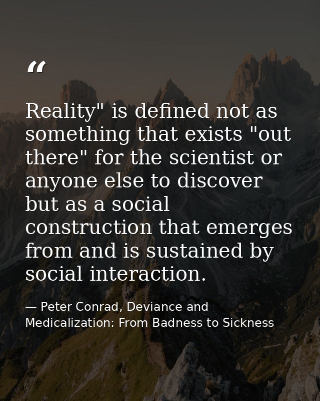 Reality" is defined not as something that exists "out there" for the scientist or anyone else to discover but as a socia — Peter Conrad, Deviance and Medicalization: From Badness to Sickness