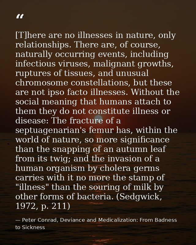 [T]here are no illnesses in nature, only relationships. There are, of course, naturally occurring events, including infe — Peter Conrad, Deviance and Medicalization: From Badness to Sickness