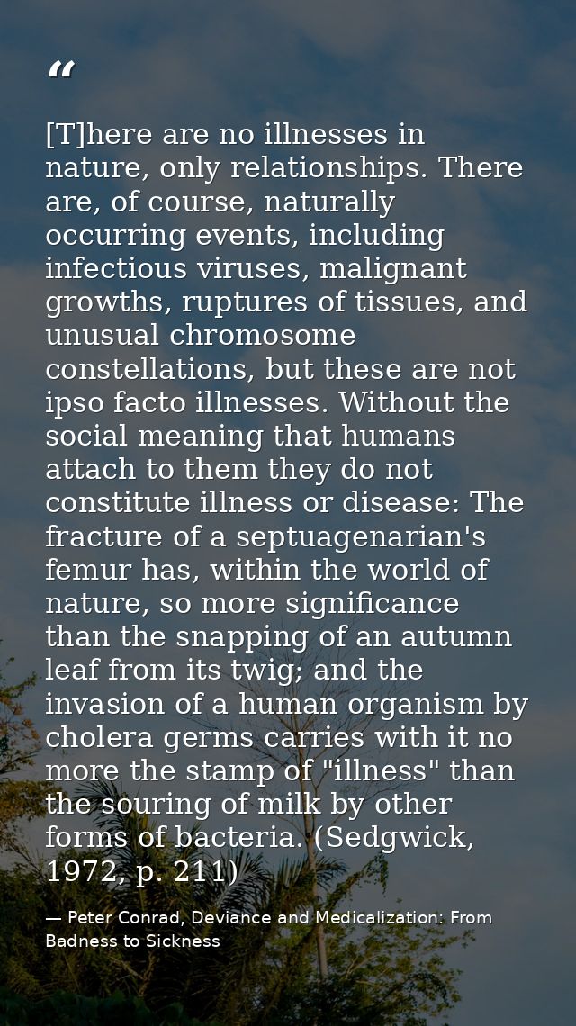[T]here are no illnesses in nature, only relationships. There are, of course, naturally occurring events, including infe — Peter Conrad, Deviance and Medicalization: From Badness to Sickness