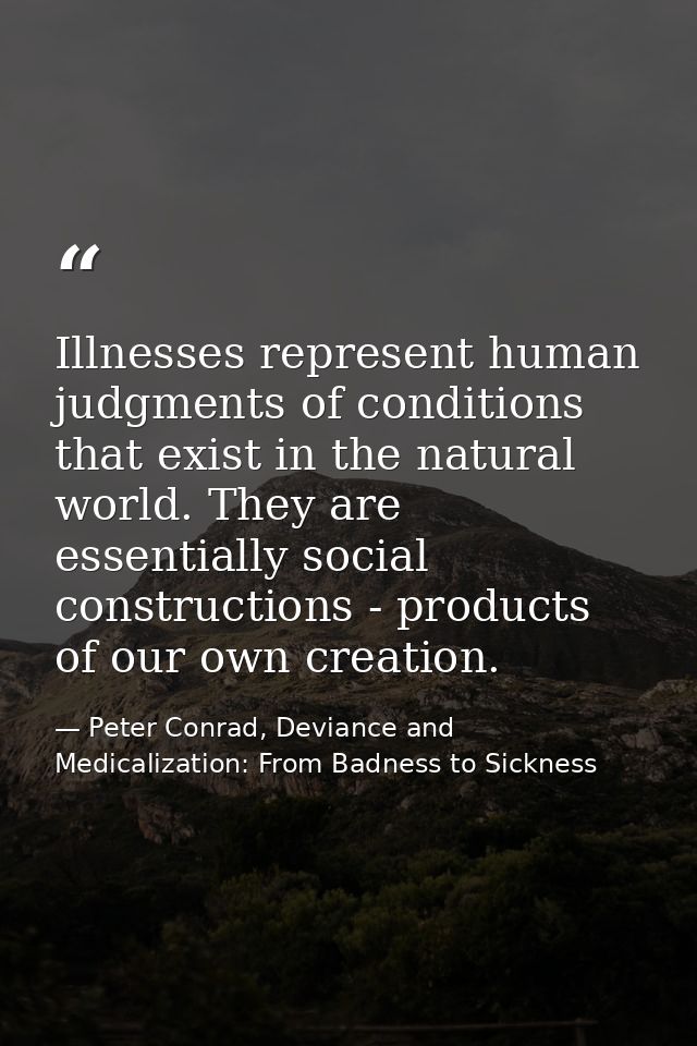 Illnesses represent human judgments of conditions that exist in the natural world. They are essentially social construct — Peter Conrad, Deviance and Medicalization: From Badness to Sickness