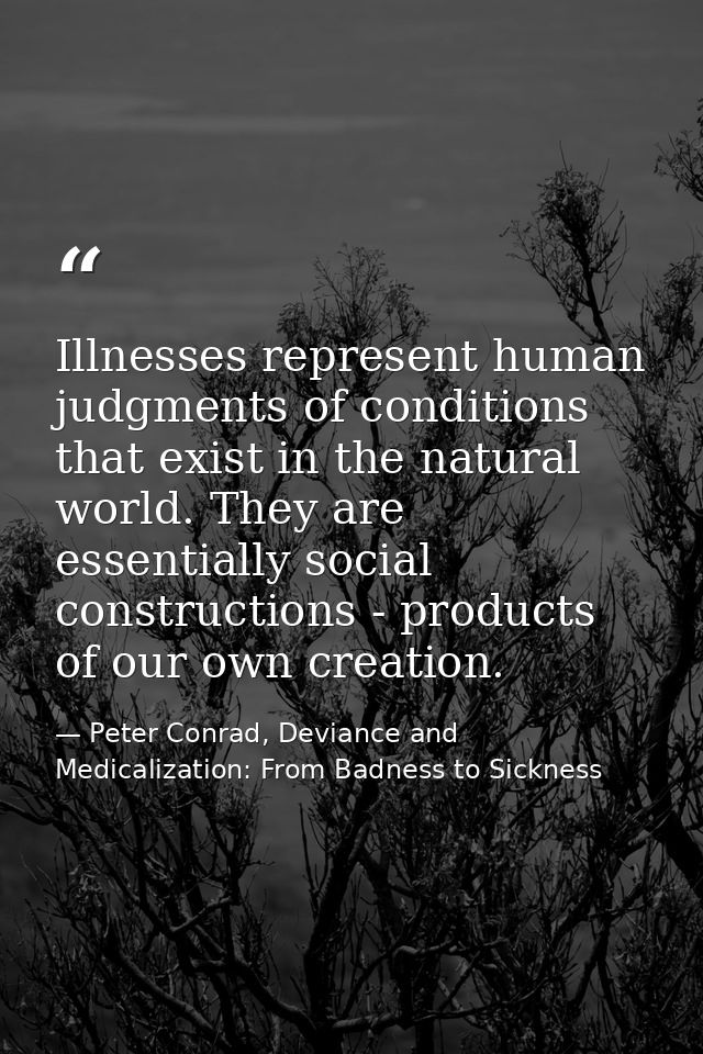 Illnesses represent human judgments of conditions that exist in the natural world. They are essentially social construct — Peter Conrad, Deviance and Medicalization: From Badness to Sickness