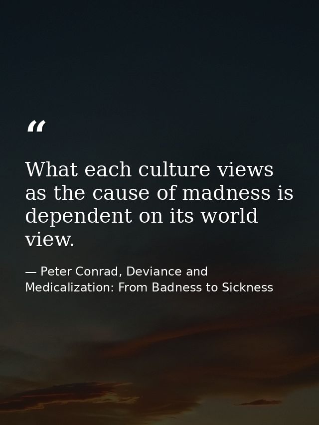 What each culture views as the cause of madness is dependent on its world view. — Peter Conrad, Deviance and Medicalization: From Badness to Sickness