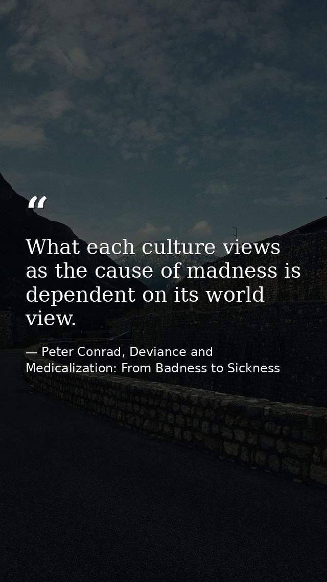 What each culture views as the cause of madness is dependent on its world view. — Peter Conrad, Deviance and Medicalization: From Badness to Sickness