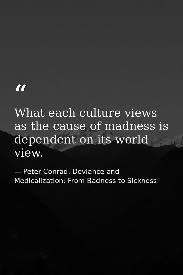 What each culture views as the cause of madness is dependent on its world view. — Peter Conrad, Deviance and Medicalization: From Badness to Sickness