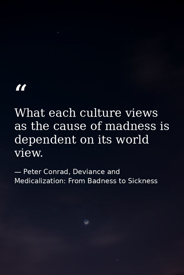 What each culture views as the cause of madness is dependent on its world view. — Peter Conrad, Deviance and Medicalization: From Badness to Sickness