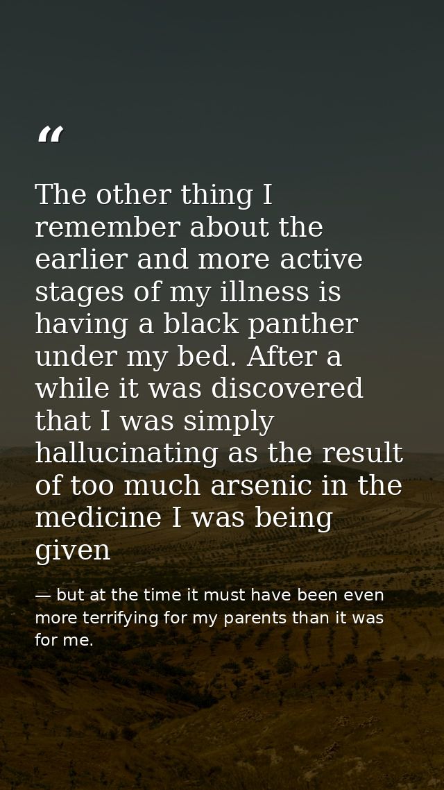 The other thing I remember about the earlier and more active stages of my illness is having a black panther under my bed — but at the time it must have been even more terrifying for my parents than it was for me.