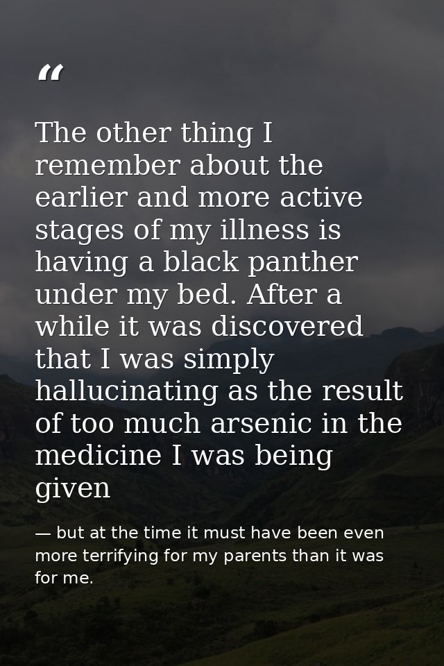 The other thing I remember about the earlier and more active stages of my illness is having a black panther under my bed — but at the time it must have been even more terrifying for my parents than it was for me.