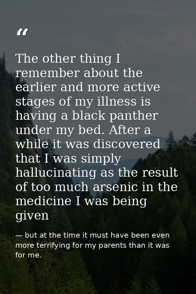The other thing I remember about the earlier and more active stages of my illness is having a black panther under my bed — but at the time it must have been even more terrifying for my parents than it was for me.