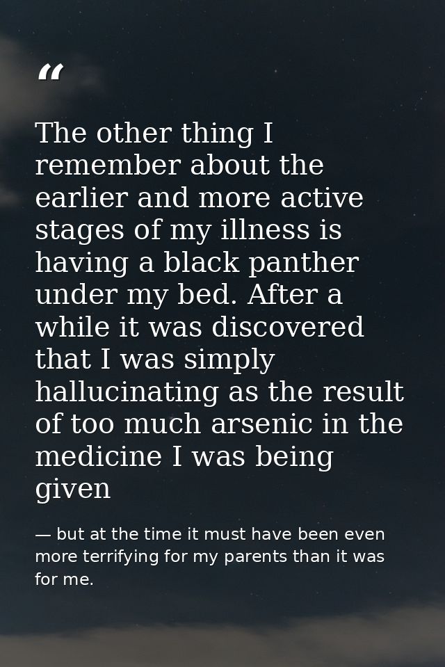 The other thing I remember about the earlier and more active stages of my illness is having a black panther under my bed — but at the time it must have been even more terrifying for my parents than it was for me.