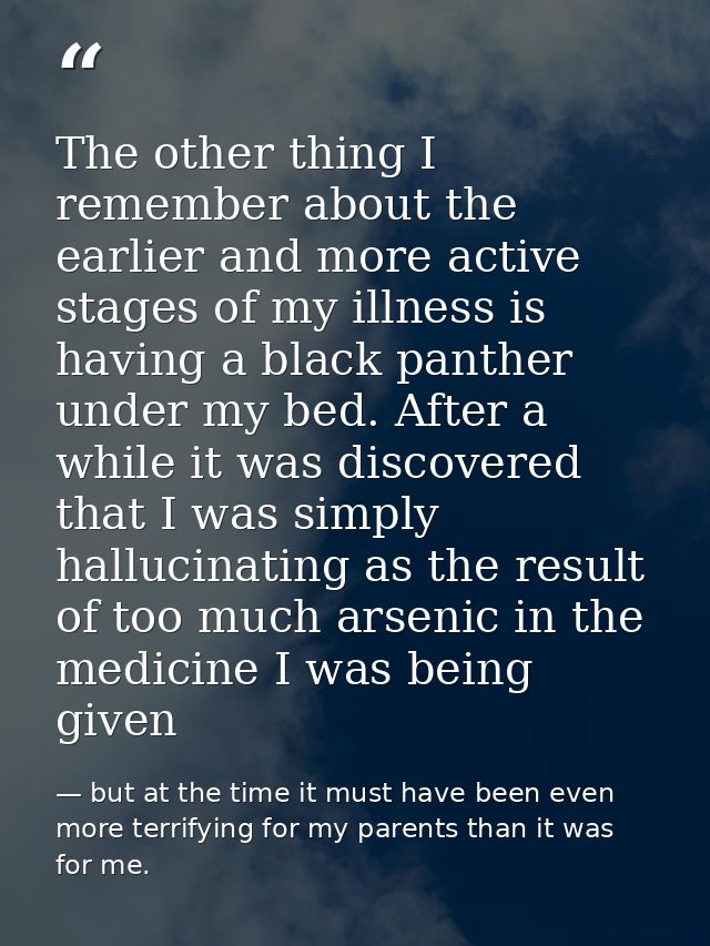 The other thing I remember about the earlier and more active stages of my illness is having a black panther under my bed — but at the time it must have been even more terrifying for my parents than it was for me.