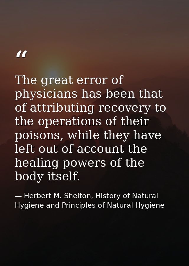 The great error of physicians has been that of attributing recovery to the operations of their poisons, while they have  — Herbert M. Shelton, History of Natural Hygiene and Principles of Natural Hygiene