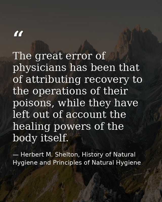The great error of physicians has been that of attributing recovery to the operations of their poisons, while they have  — Herbert M. Shelton, History of Natural Hygiene and Principles of Natural Hygiene