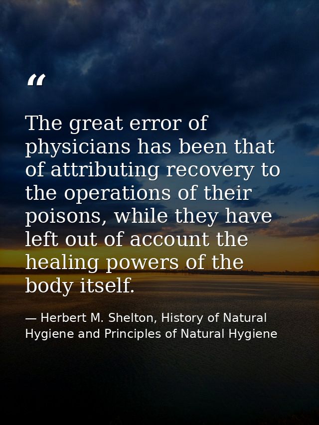The great error of physicians has been that of attributing recovery to the operations of their poisons, while they have  — Herbert M. Shelton, History of Natural Hygiene and Principles of Natural Hygiene