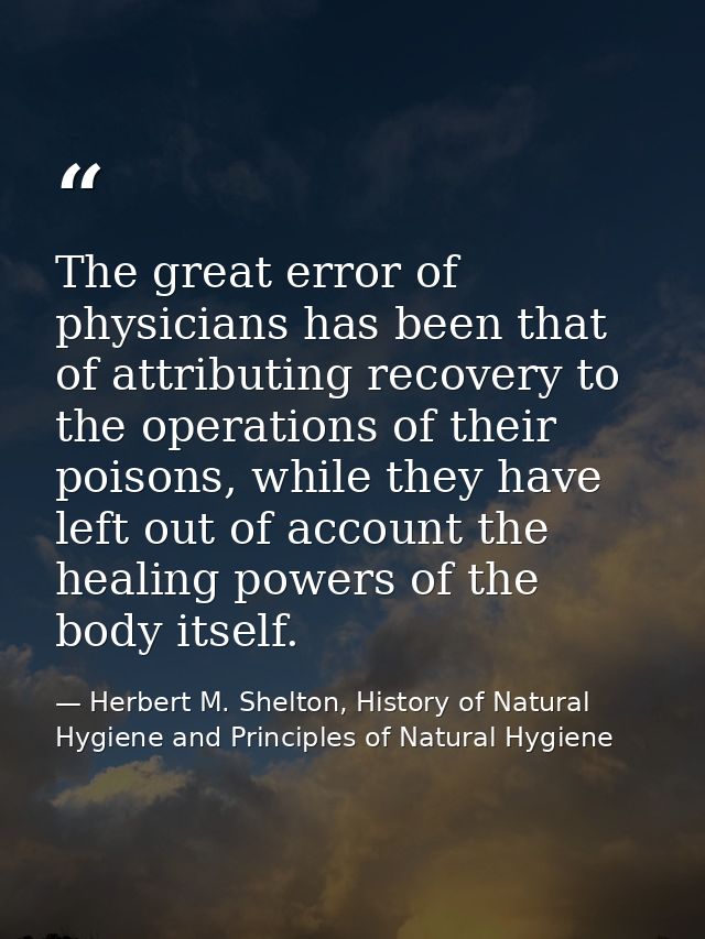 The great error of physicians has been that of attributing recovery to the operations of their poisons, while they have  — Herbert M. Shelton, History of Natural Hygiene and Principles of Natural Hygiene