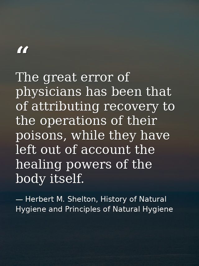 The great error of physicians has been that of attributing recovery to the operations of their poisons, while they have  — Herbert M. Shelton, History of Natural Hygiene and Principles of Natural Hygiene