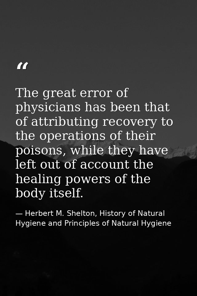 The great error of physicians has been that of attributing recovery to the operations of their poisons, while they have  — Herbert M. Shelton, History of Natural Hygiene and Principles of Natural Hygiene