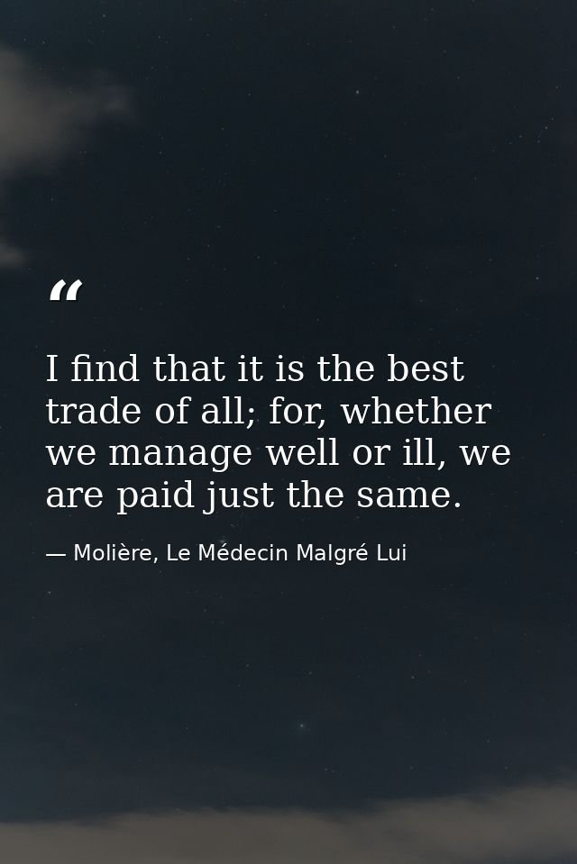 I find that it is the best trade of all; for, whether we manage well or ill, we are paid just the same. — Molière, Le Médecin Malgré Lui