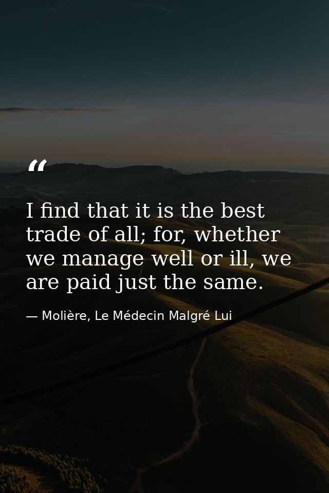 I find that it is the best trade of all; for, whether we manage well or ill, we are paid just the same. — Molière, Le Médecin Malgré Lui