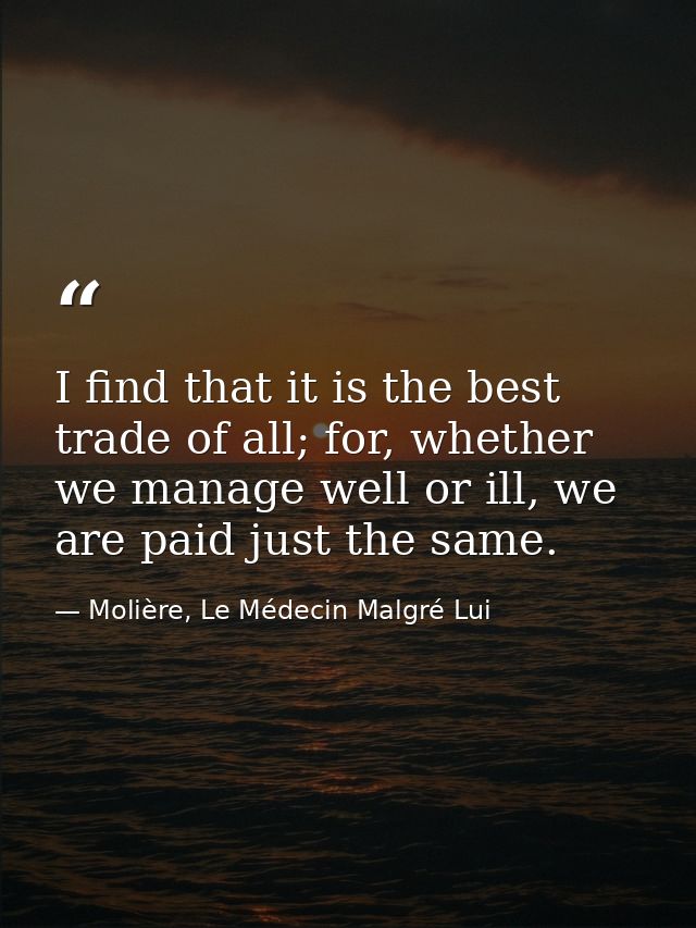 I find that it is the best trade of all; for, whether we manage well or ill, we are paid just the same. — Molière, Le Médecin Malgré Lui