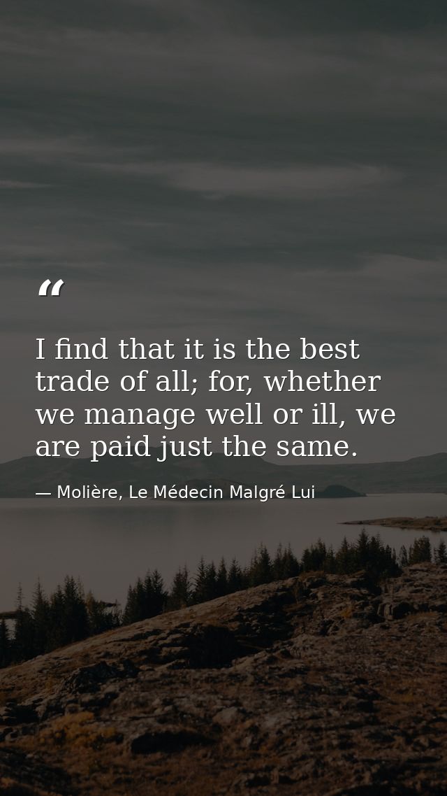 I find that it is the best trade of all; for, whether we manage well or ill, we are paid just the same. — Molière, Le Médecin Malgré Lui
