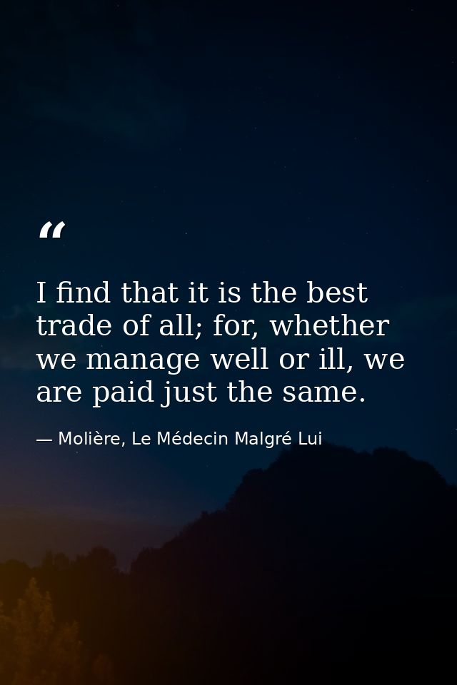 I find that it is the best trade of all; for, whether we manage well or ill, we are paid just the same. — Molière, Le Médecin Malgré Lui