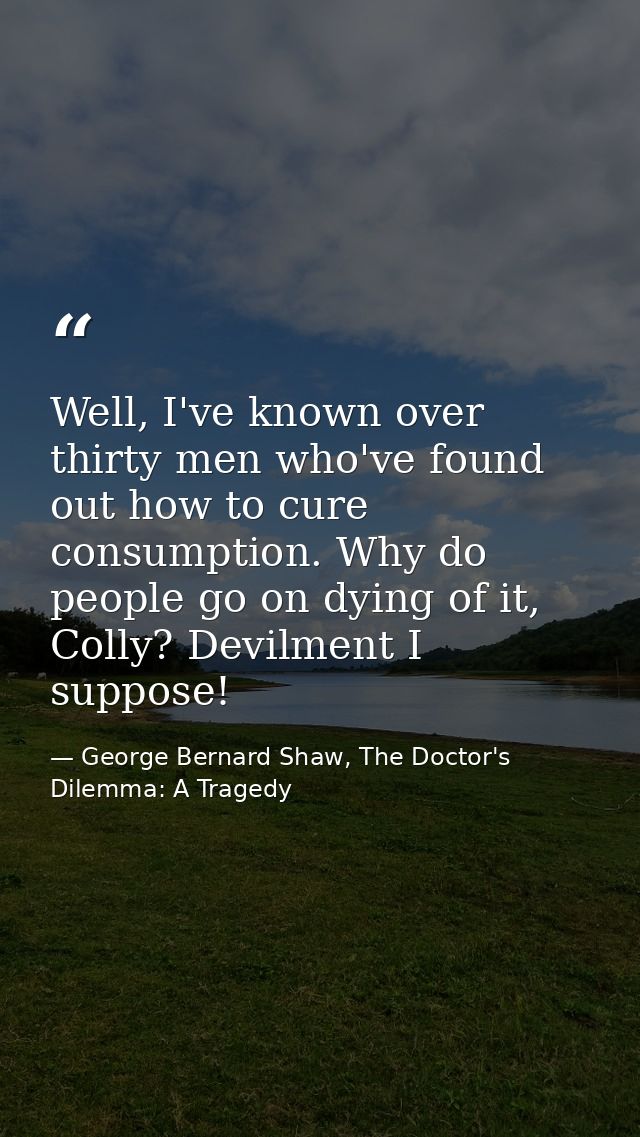 Well, I've known over thirty men who've found out how to cure consumption. Why do people go on dying of it, Colly? Devil — George Bernard Shaw, The Doctor's Dilemma: A Tragedy