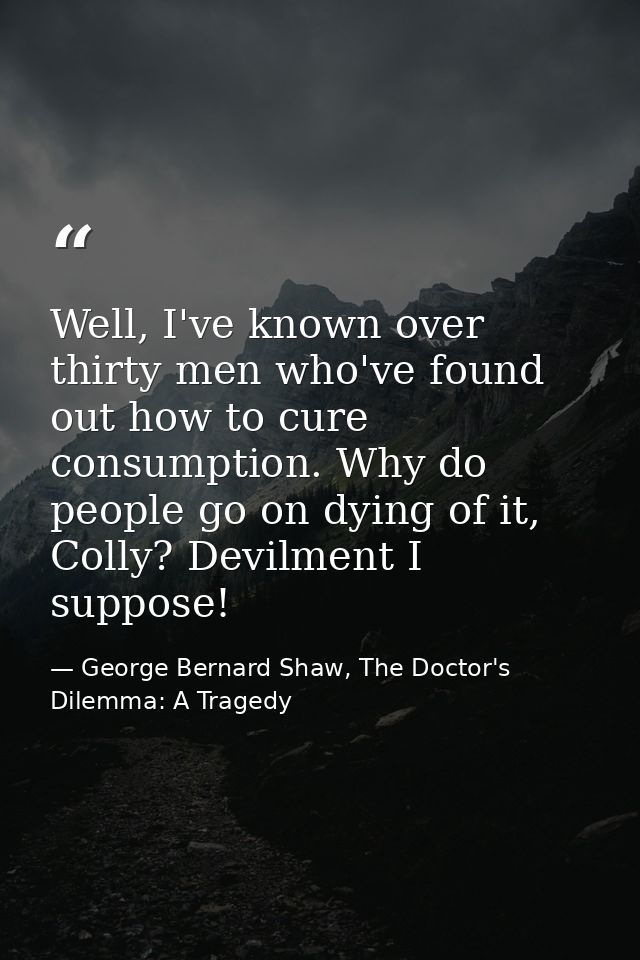 Well, I've known over thirty men who've found out how to cure consumption. Why do people go on dying of it, Colly? Devil — George Bernard Shaw, The Doctor's Dilemma: A Tragedy