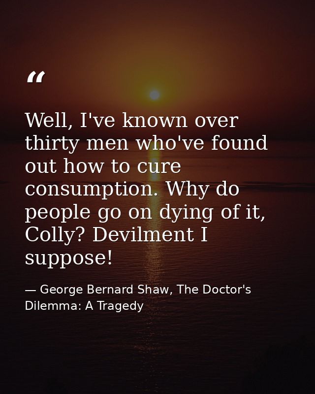 Well, I've known over thirty men who've found out how to cure consumption. Why do people go on dying of it, Colly? Devil — George Bernard Shaw, The Doctor's Dilemma: A Tragedy