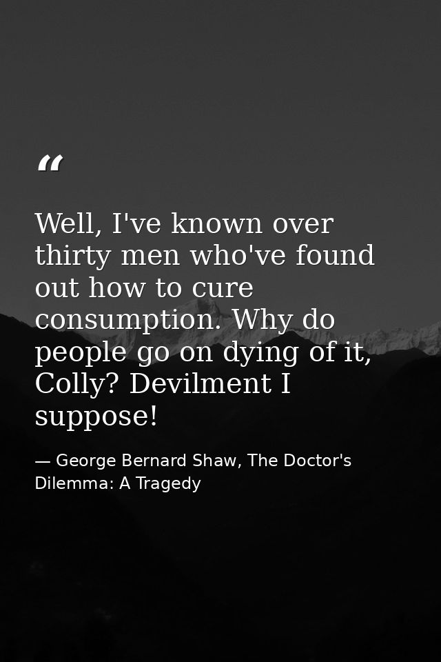 Well, I've known over thirty men who've found out how to cure consumption. Why do people go on dying of it, Colly? Devil — George Bernard Shaw, The Doctor's Dilemma: A Tragedy