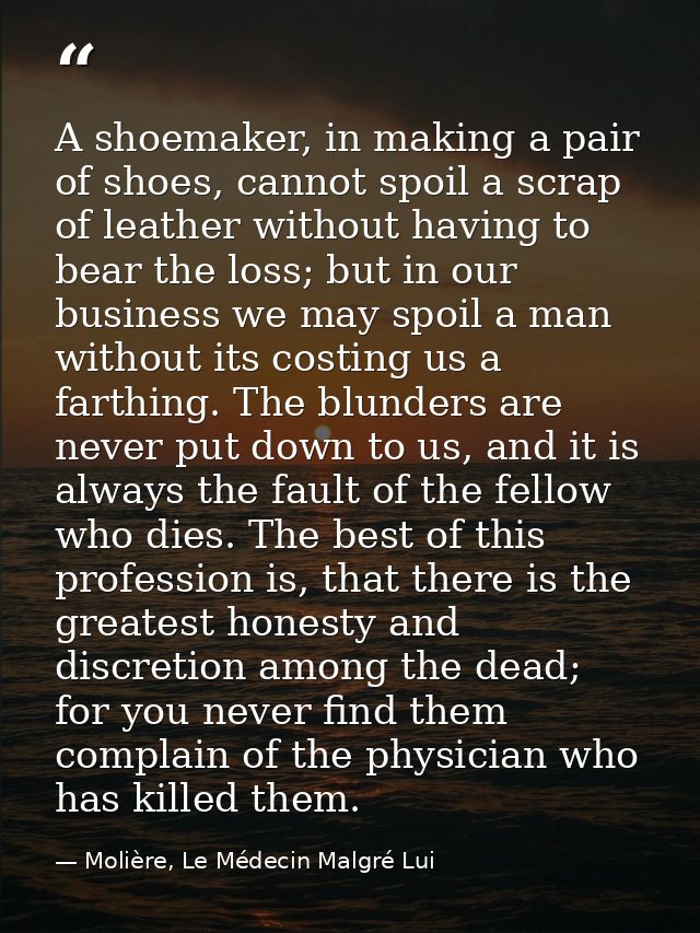 A shoemaker, in making a pair of shoes, cannot spoil a scrap of leather without having to bear the loss; but in our busi — Molière, Le Médecin Malgré Lui