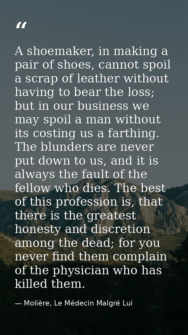 A shoemaker, in making a pair of shoes, cannot spoil a scrap of leather without having to bear the loss; but in our busi — Molière, Le Médecin Malgré Lui
