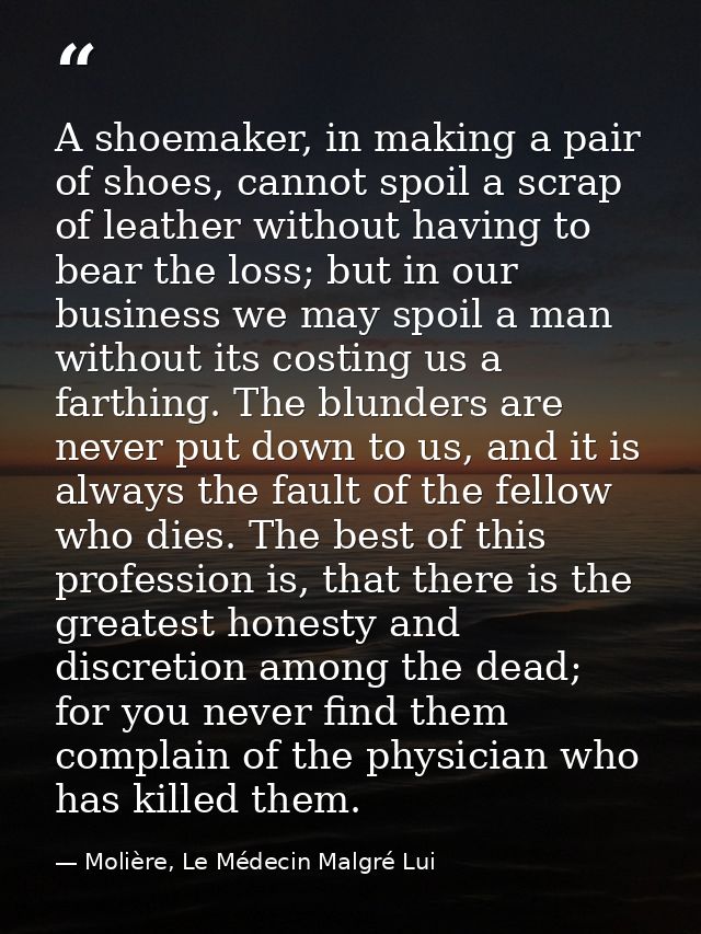 A shoemaker, in making a pair of shoes, cannot spoil a scrap of leather without having to bear the loss; but in our busi — Molière, Le Médecin Malgré Lui