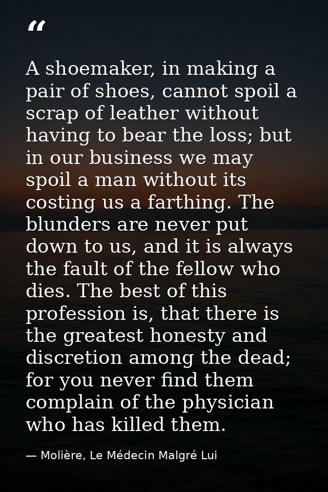 A shoemaker, in making a pair of shoes, cannot spoil a scrap of leather without having to bear the loss; but in our busi — Molière, Le Médecin Malgré Lui