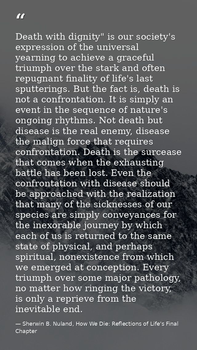 Death with dignity" is our society's expression of the uni­versal yearning to achieve a graceful triumph over the stark  — Sherwin B. Nuland, How We Die: Reflections of Life's Final Chapter