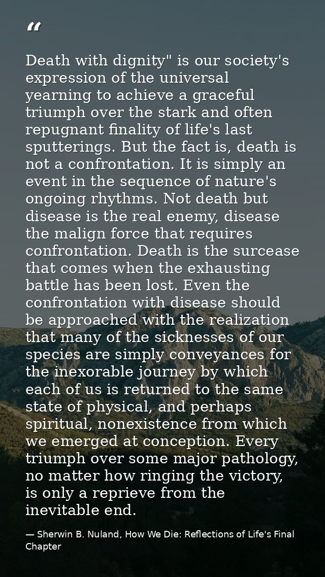 Death with dignity" is our society's expression of the uni­versal yearning to achieve a graceful triumph over the stark  — Sherwin B. Nuland, How We Die: Reflections of Life's Final Chapter