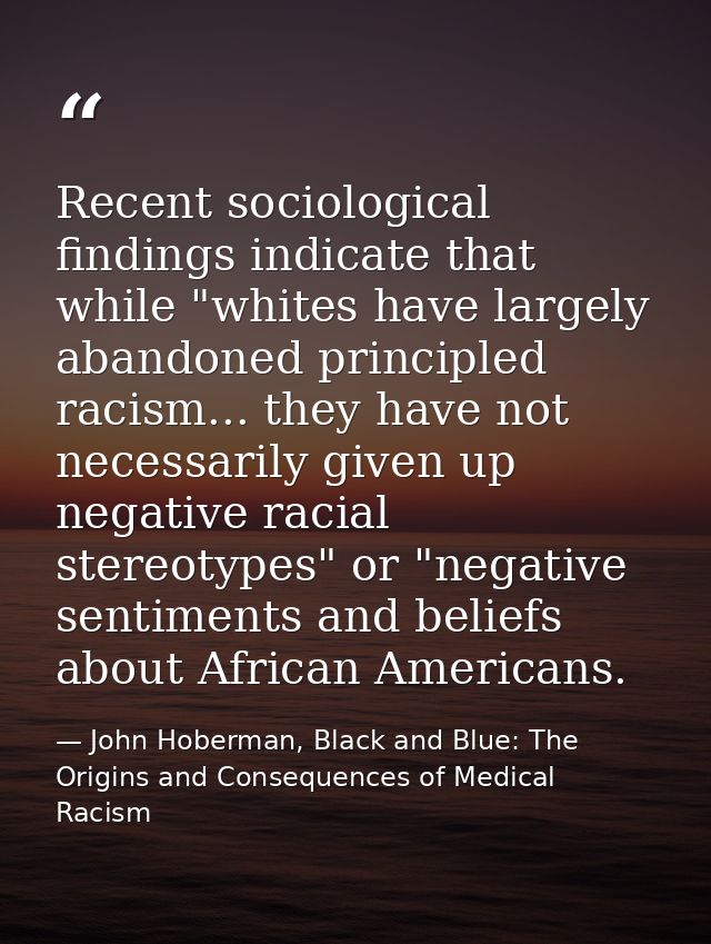 Recent sociological findings indicate that while "whites have largely abandoned principled racism... they have not neces — John Hoberman, Black and Blue: The Origins and Consequences of Medical Racism