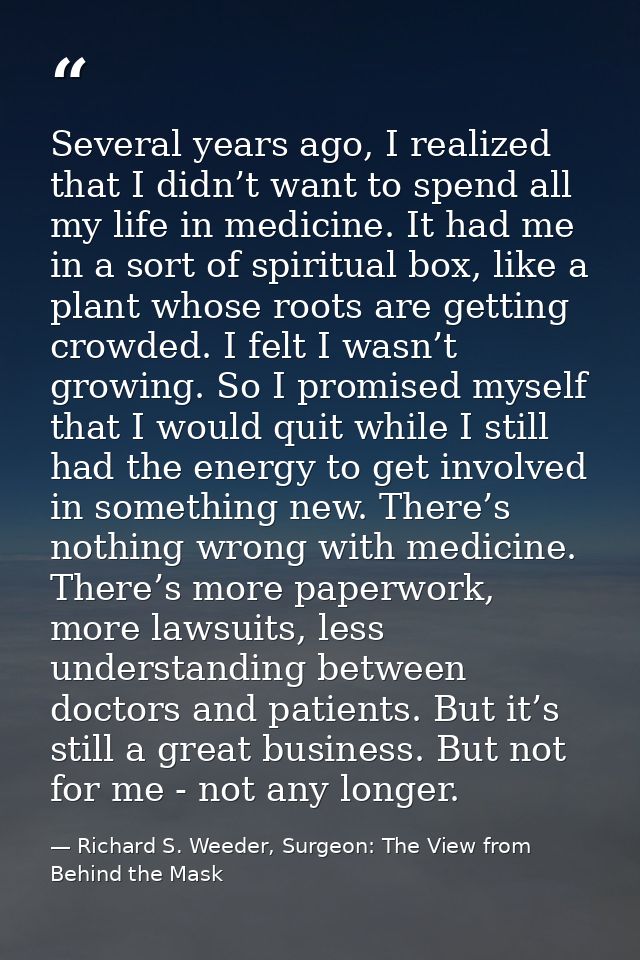 Several years ago, I realized that I didn’t want to spend all my life in medicine. It had me in a sort of spiritual box, — Richard S. Weeder, Surgeon: The View from Behind the Mask