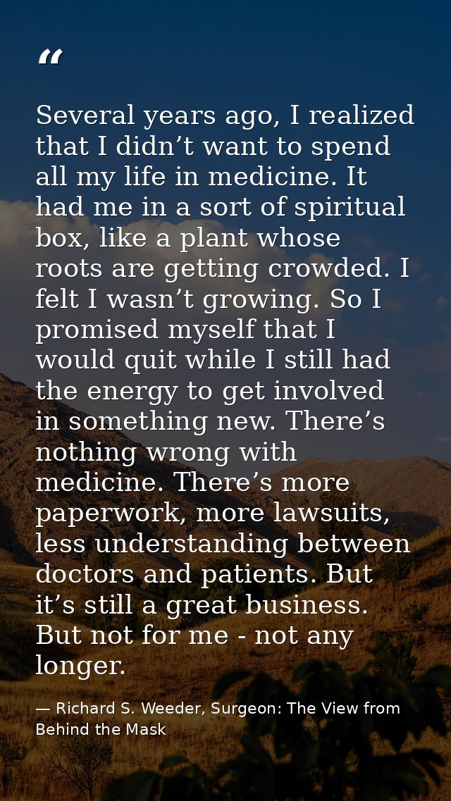 Several years ago, I realized that I didn’t want to spend all my life in medicine. It had me in a sort of spiritual box, — Richard S. Weeder, Surgeon: The View from Behind the Mask