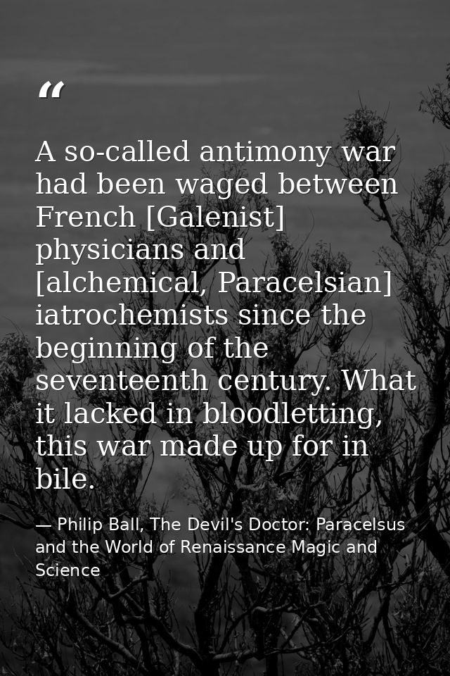 A so-called antimony war had been waged between French [Galenist] physicians and [alchemical, Paracelsian] iatrochemists — Philip Ball, The Devil's Doctor: Paracelsus and the World of Renaissance Magic and Science