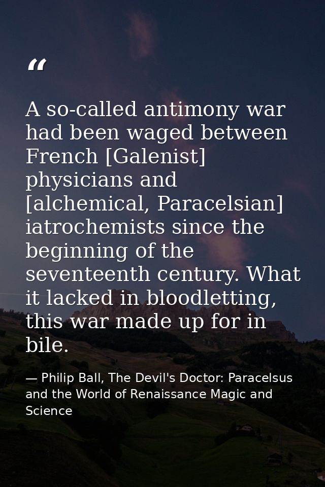 A so-called antimony war had been waged between French [Galenist] physicians and [alchemical, Paracelsian] iatrochemists — Philip Ball, The Devil's Doctor: Paracelsus and the World of Renaissance Magic and Science