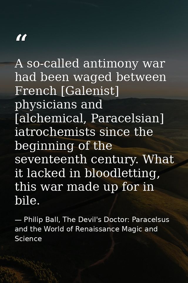 A so-called antimony war had been waged between French [Galenist] physicians and [alchemical, Paracelsian] iatrochemists — Philip Ball, The Devil's Doctor: Paracelsus and the World of Renaissance Magic and Science